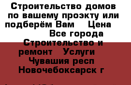 Строительство домов по вашему проэкту или подберём Вам  › Цена ­ 12 000 - Все города Строительство и ремонт » Услуги   . Чувашия респ.,Новочебоксарск г.